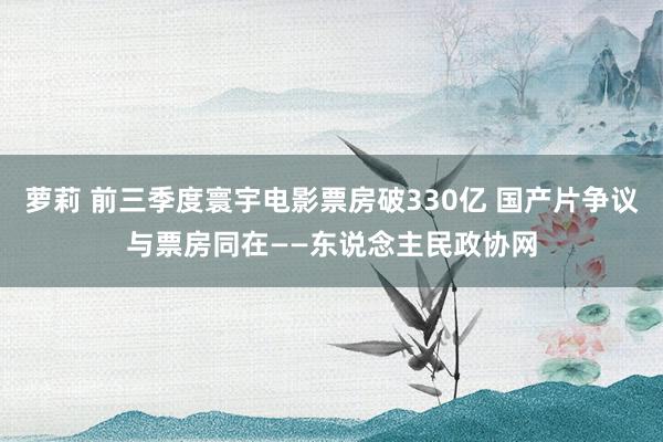 萝莉 前三季度寰宇电影票房破330亿 国产片争议与票房同在——东说念主民政协网