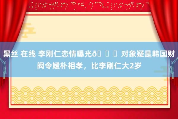 黑丝 在线 李刚仁恋情曝光🍉对象疑是韩国财阀令嫒朴相孝，比李刚仁大2岁