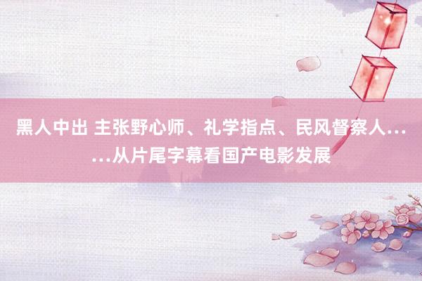 黑人中出 主张野心师、礼学指点、民风督察人……从片尾字幕看国产电影发展