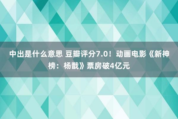 中出是什么意思 豆瓣评分7.0！动画电影《新神榜：杨戬》票房破4亿元