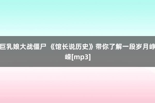 巨乳娘大战僵尸 《馆长说历史》带你了解一段岁月峥嵘[mp3]