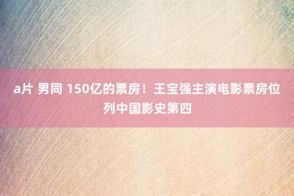 a片 男同 150亿的票房！王宝强主演电影票房位列中国影史第四