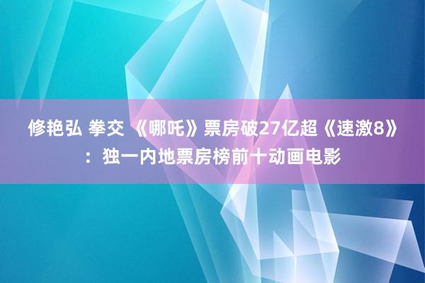 修艳弘 拳交 《哪吒》票房破27亿超《速激8》：独一内地票房榜前十动画电影