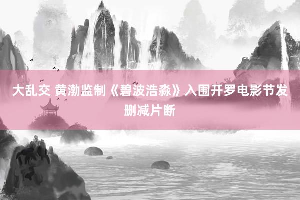 大乱交 黄渤监制《碧波浩淼》入围开罗电影节发删减片断