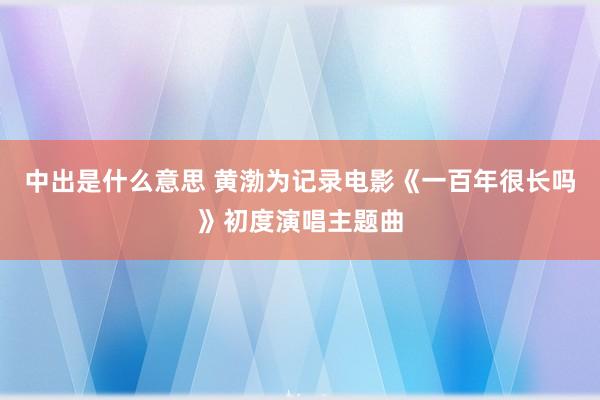 中出是什么意思 黄渤为记录电影《一百年很长吗》初度演唱主题曲