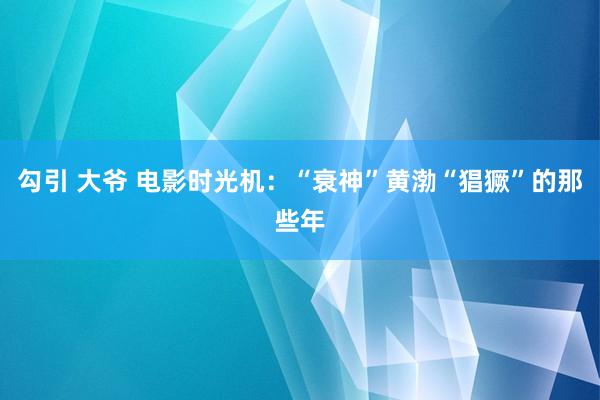 勾引 大爷 电影时光机：“衰神”黄渤“猖獗”的那些年