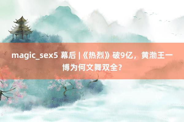 magic_sex5 幕后 |《热烈》破9亿，黄渤王一博为何文舞双全？