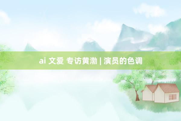 ai 文爱 专访黄渤 | 演员的色调