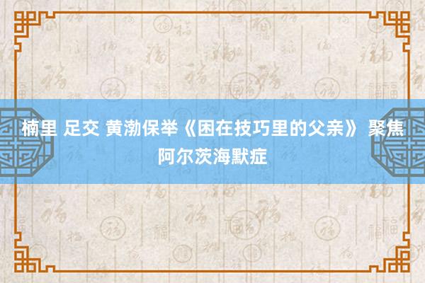 楠里 足交 黄渤保举《困在技巧里的父亲》 聚焦阿尔茨海默症