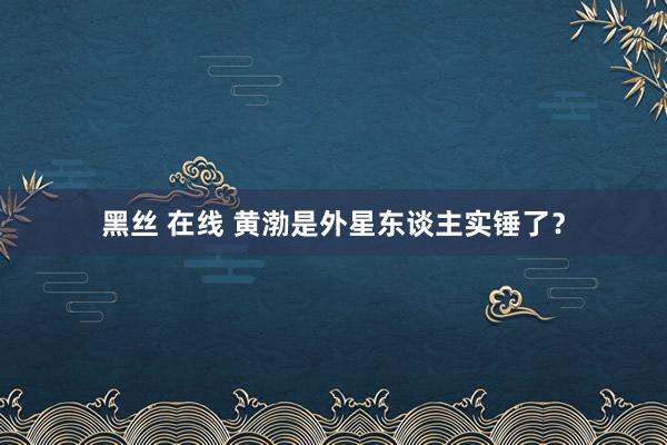 黑丝 在线 黄渤是外星东谈主实锤了？