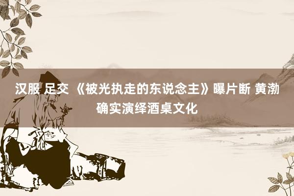 汉服 足交 《被光执走的东说念主》曝片断 黄渤确实演绎酒桌文化