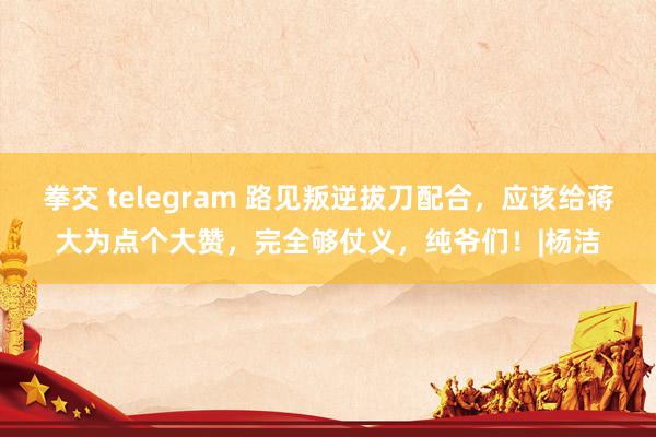 拳交 telegram 路见叛逆拔刀配合，应该给蒋大为点个大赞，完全够仗义，纯爷们！|杨洁