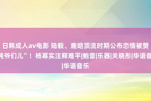 日韩成人av电影 陆毅、鹿晗顶流时期公布恋情被赞“纯爷们儿”！杨幂实注释难平|鲍蕾|乐器|关晓彤|华语音乐