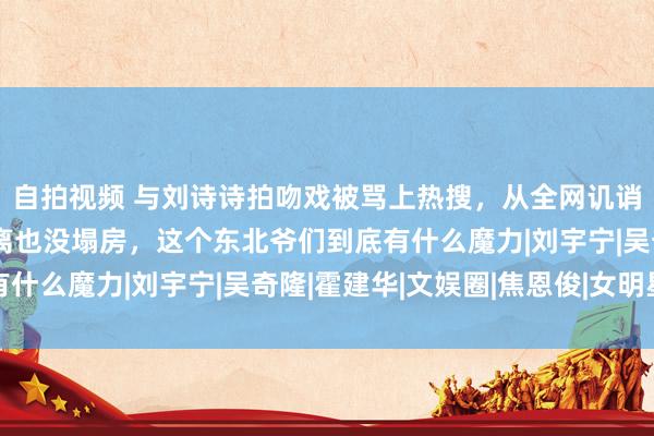 自拍视频 与刘诗诗拍吻戏被骂上热搜，从全网讥诮到爆火逆袭，被曝仳离也没塌房，这个东北爷们到底有什么魔力|刘宇宁|吴奇隆|霍建华|文娱圈|焦恩俊|女明星