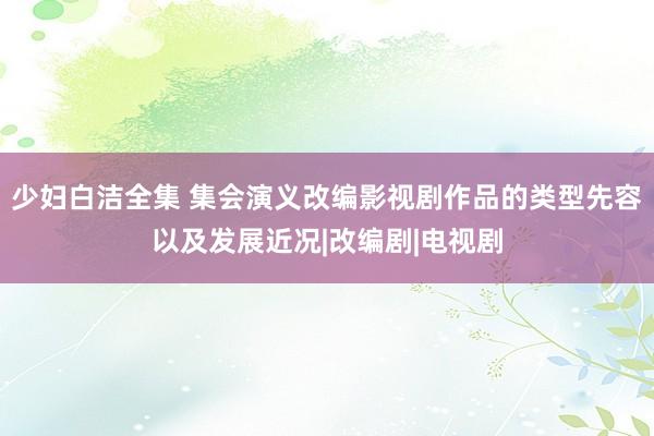 少妇白洁全集 集会演义改编影视剧作品的类型先容以及发展近况|改编剧|电视剧