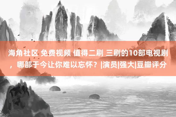 海角社区 免费视频 值得二刷 三刷的10部电视剧，哪部于今让你难以忘怀？|演员|强大|豆瓣评分