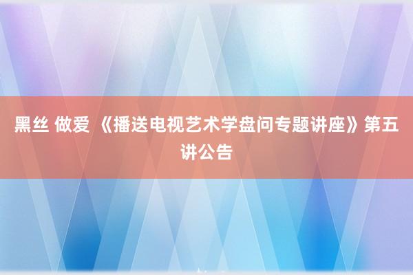 黑丝 做爱 《播送电视艺术学盘问专题讲座》第五讲公告