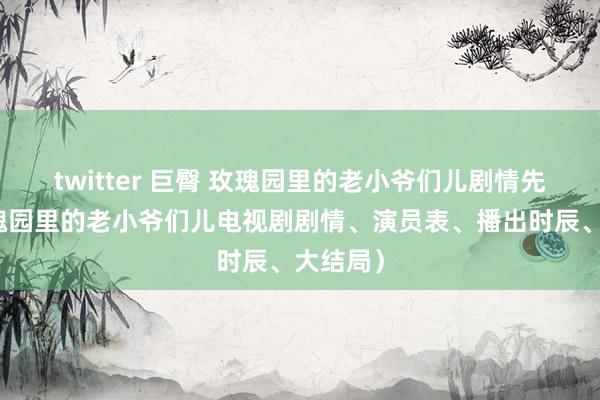 twitter 巨臀 玫瑰园里的老小爷们儿剧情先容（玫瑰园里的老小爷们儿电视剧剧情、演员表、播出时辰、大结局）