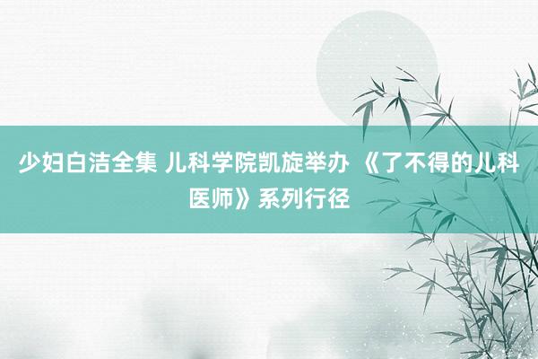 少妇白洁全集 儿科学院凯旋举办 《了不得的儿科医师》系列行径