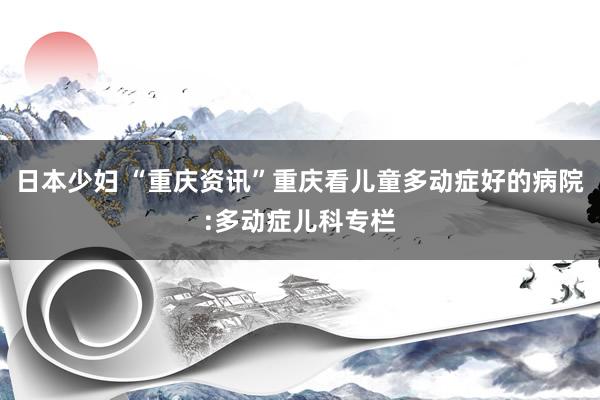 日本少妇 “重庆资讯”重庆看儿童多动症好的病院:多动症儿科专栏