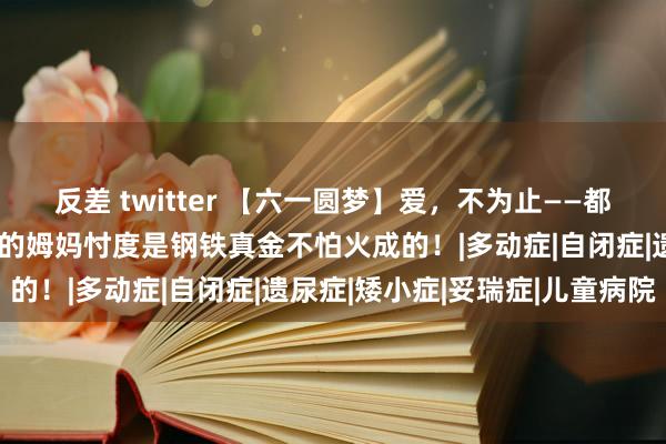 反差 twitter 【六一圆梦】爱，不为止——都说为母则刚，抽动症孩子的姆妈忖度是钢铁真金不怕火成的！|多动症|自闭症|遗尿症|矮小症|妥瑞症|儿童病院