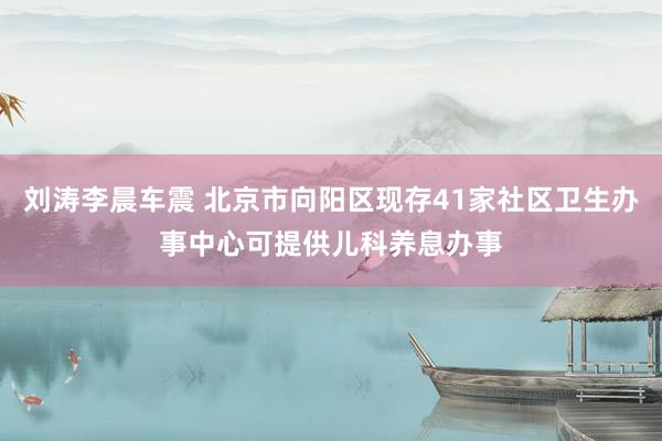 刘涛李晨车震 北京市向阳区现存41家社区卫生办事中心可提供儿科养息办事