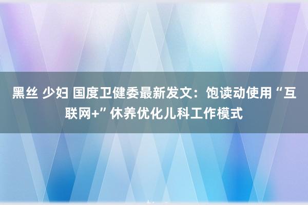 黑丝 少妇 国度卫健委最新发文：饱读动使用“互联网+”休养优化儿科工作模式