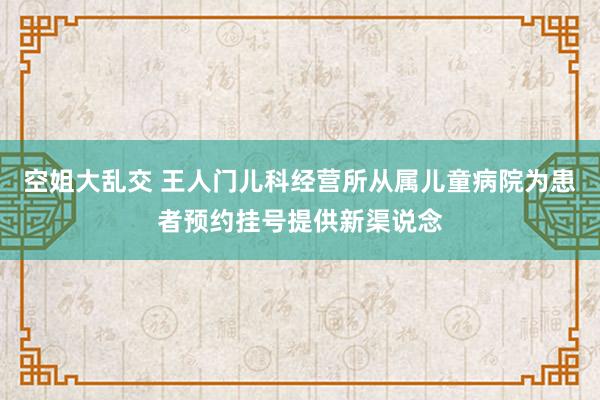 空姐大乱交 王人门儿科经营所从属儿童病院为患者预约挂号提供新渠说念