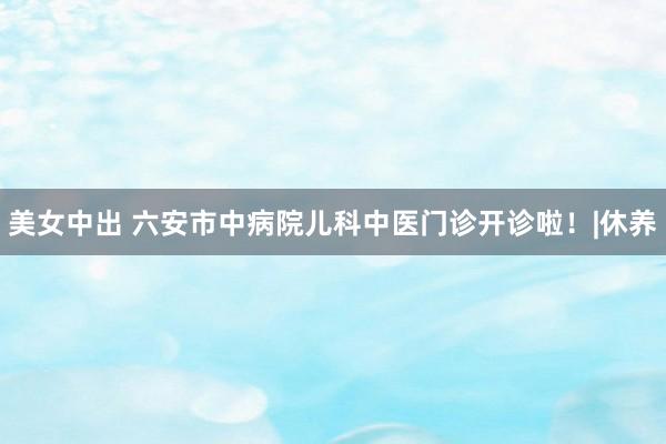 美女中出 六安市中病院儿科中医门诊开诊啦！|休养