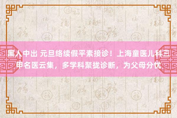 黑人中出 元旦络续假平素接诊！上海童医儿科三甲名医云集，多学科聚拢诊断，为父母分忧