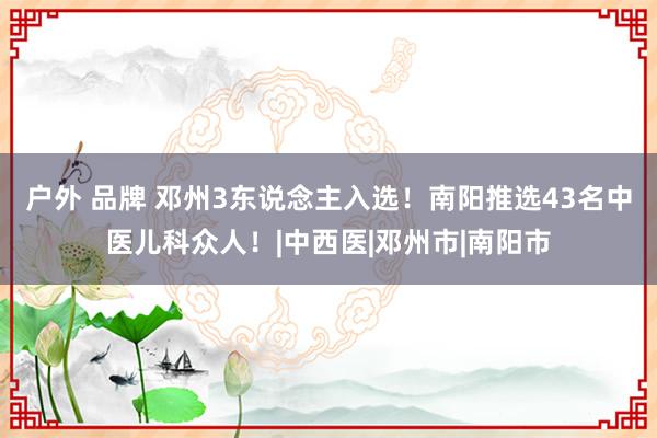 户外 品牌 邓州3东说念主入选！南阳推选43名中医儿科众人！|中西医|邓州市|南阳市