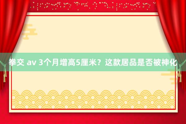 拳交 av 3个月增高5厘米？这款居品是否被神化