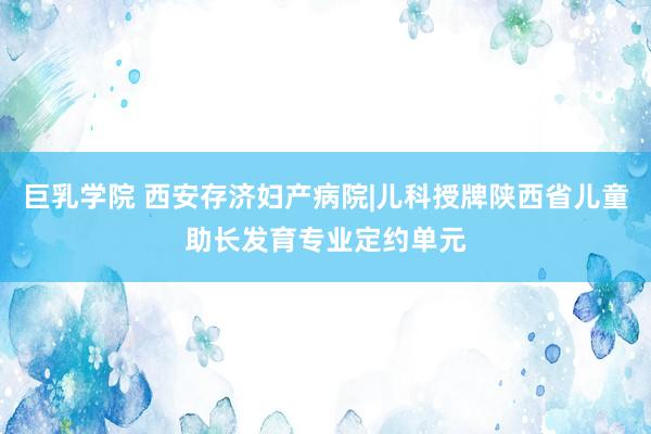 巨乳学院 西安存济妇产病院|儿科授牌陕西省儿童助长发育专业定约单元