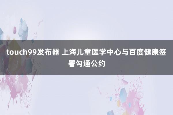 touch99发布器 上海儿童医学中心与百度健康签署勾通公约