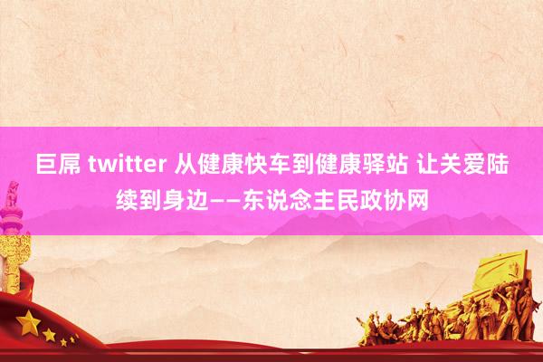 巨屌 twitter 从健康快车到健康驿站 让关爱陆续到身边——东说念主民政协网