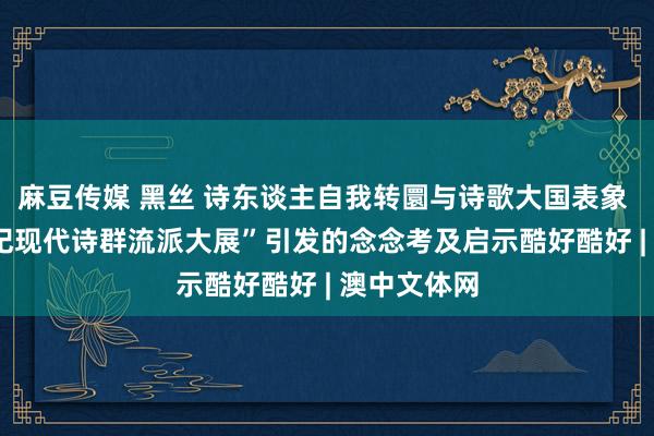 麻豆传媒 黑丝 诗东谈主自我转圜与诗歌大国表象 ——“21世纪现代诗群流派大展”引发的念念考及启示酷好酷好 | 澳中文体网