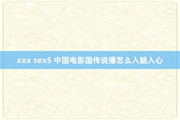 xxx sex5 中国电影国传说播怎么入脑入心