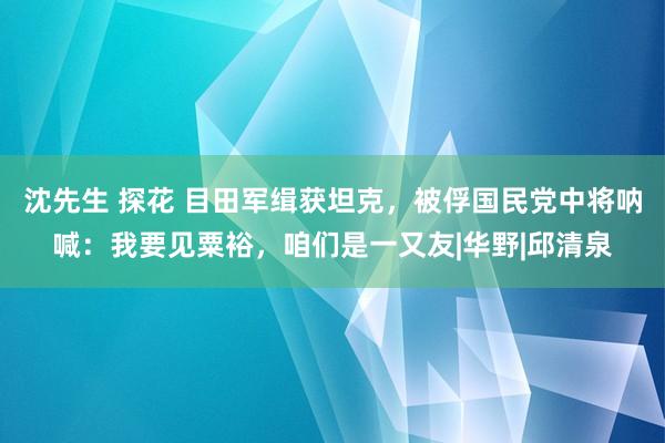 沈先生 探花 目田军缉获坦克，被俘国民党中将呐喊：我要见粟裕，咱们是一又友|华野|邱清泉