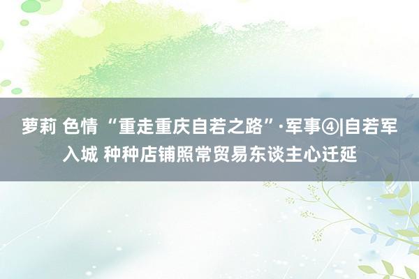 萝莉 色情 “重走重庆自若之路”·军事④|自若军入城 种种店铺照常贸易东谈主心迁延