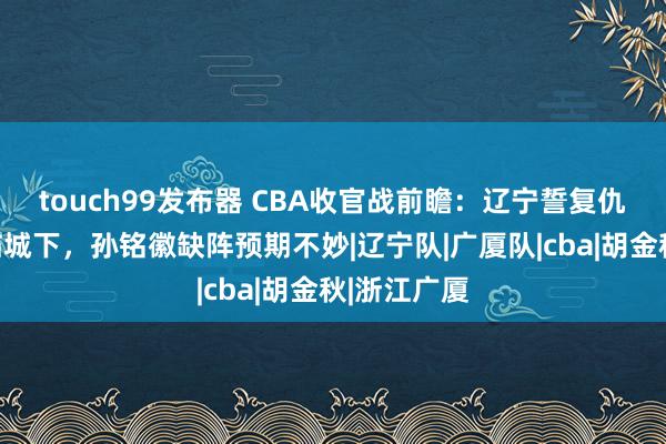 touch99发布器 CBA收官战前瞻：辽宁誓复仇，广厦兵临城下，孙铭徽缺阵预期不妙|辽宁队|广厦队|cba|胡金秋|浙江广厦