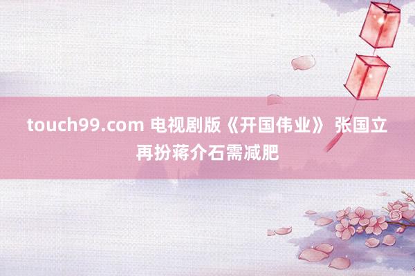 touch99.com 电视剧版《开国伟业》 张国立再扮蒋介石需减肥