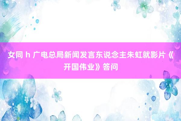 女同 h 广电总局新闻发言东说念主朱虹就影片《开国伟业》答问