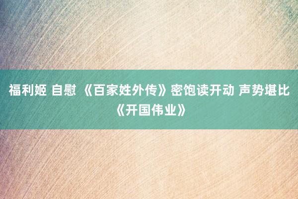 福利姬 自慰 《百家姓外传》密饱读开动 声势堪比《开国伟业》