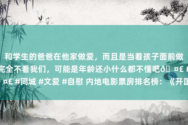 和学生的爸爸在他家做爱，而且是当着孩子面前做爱，太刺激了，孩子完全不看我们，可能是年龄还小什么都不懂吧🤣 #同城 #文爱 #自慰 内地电影票房排名榜：《开国伟业》狂放再夺冠