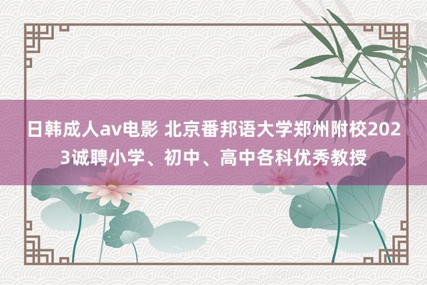 日韩成人av电影 北京番邦语大学郑州附校2023诚聘小学、初中、高中各科优秀教授