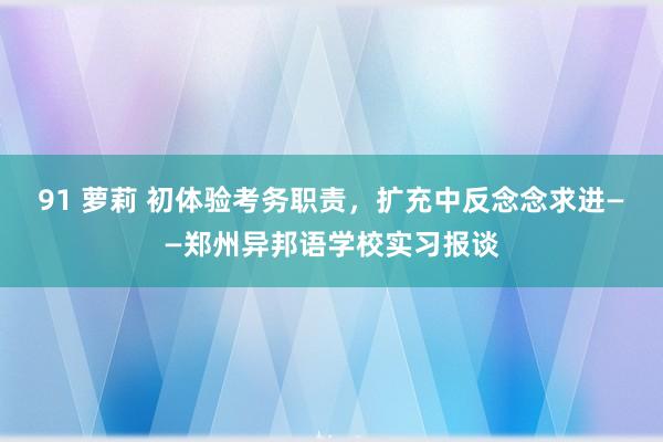 91 萝莉 初体验考务职责，扩充中反念念求进——郑州异邦语学校实习报谈