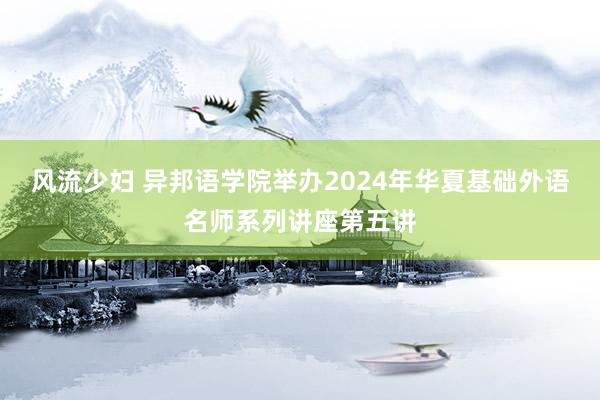 风流少妇 异邦语学院举办2024年华夏基础外语名师系列讲座第五讲