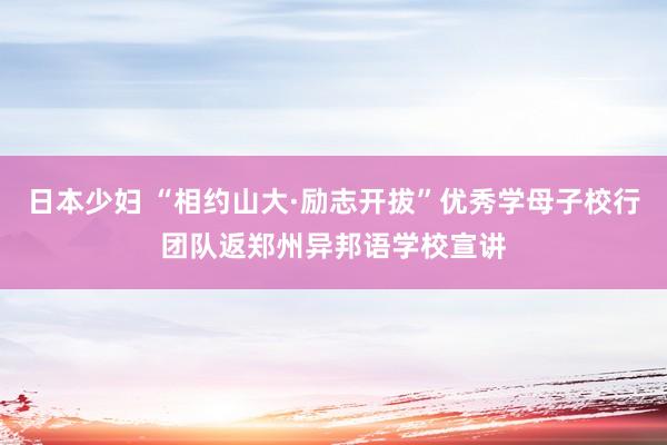 日本少妇 “相约山大·励志开拔”优秀学母子校行团队返郑州异邦语学校宣讲