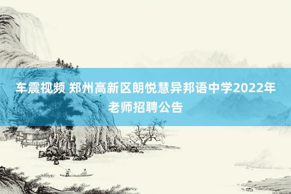 车震视频 郑州高新区朗悦慧异邦语中学2022年老师招聘公告