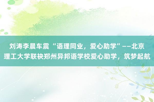 刘涛李晨车震 “语理同业，爱心助学”——北京理工大学联袂郑州异邦语学校爱心助学，筑梦起航